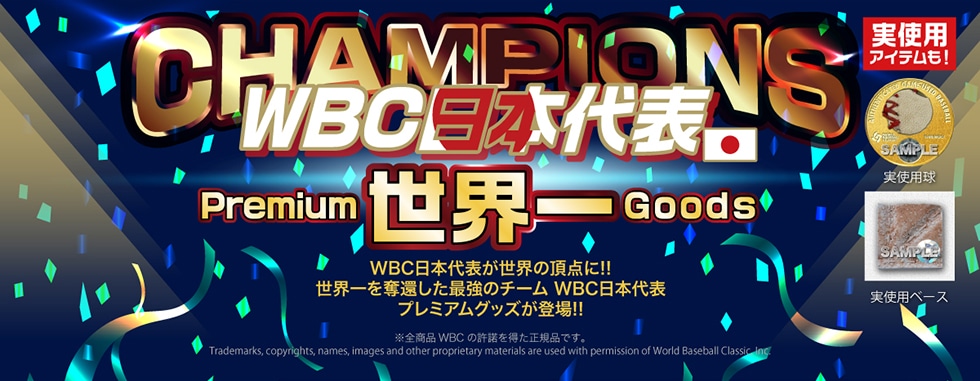 CHAMPIONSWBC日本代表世界一PremiumGoodsWBC日本代表が世界の頂点に!!世界一を奪還した最強のチーム WBC日本代表プレミアムグッズが登場!!実使用アイテムも!Trademarks, copyrights, names, images and other proprietary materials are used with permission of World Baseball Classic Inc.