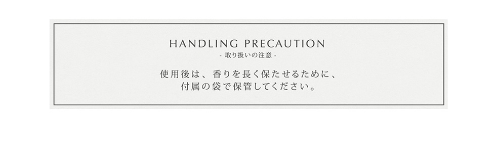 HANDLING PRECAUTION
取り扱いの注意 使用後は、香りを長く保たせるために、付属の袋で保管してください。