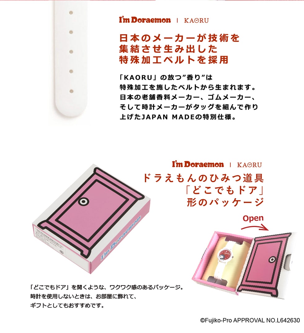 I'mDoraemon|KAORU日本のメーカーが技術を集結させ生み出した特殊加工ベルトを採用「KAORU」の放つ“香り”は特殊加工を施したベルトから生まれます。日本の老舗香料メーカー、ゴムメーカー、そして時計メーカーがタッグを組んで作り上げたJAPANMADEの特別仕様。I'mDoraemon|KAORUドラえもんのひみつ道具「どこでもドア」形のパッケージ©Fujiko-ProAPPROVALNO.L642630