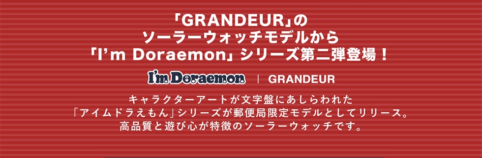 「GRANDEUR」のソーラーウォッチモデルから「I'm Doraemon」 シリーズ第二弾登場!I'm Doraemon | GRANDEUR キャラクターアートが文字盤にあしらわれた「アイムドラえもん」シリーズが郵便局限定モデルとしてリリース。 高品質と遊び心が特徴のソーラーウォッチです。