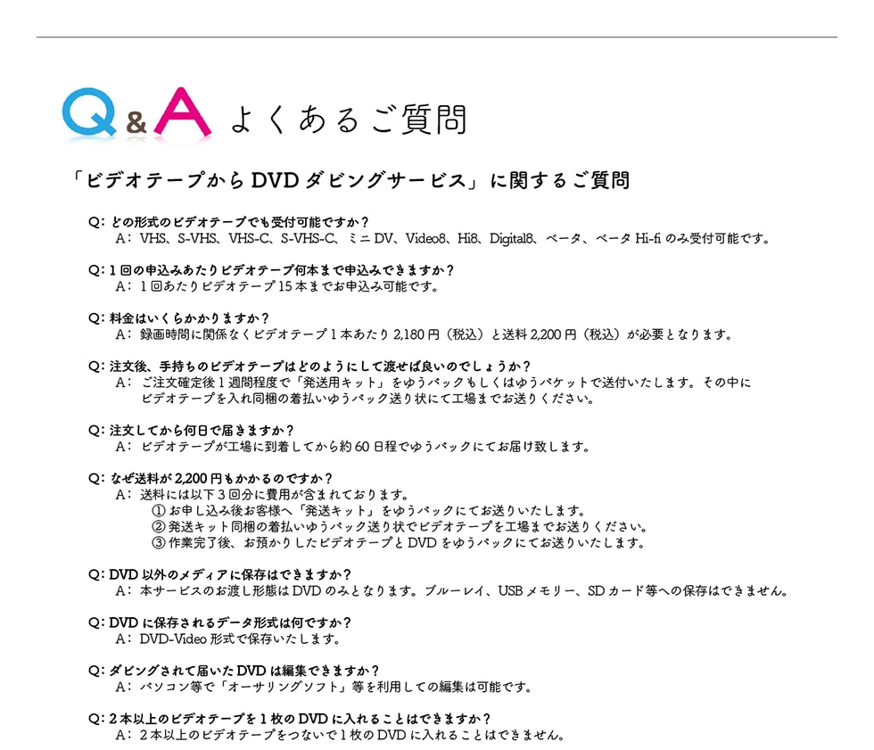 Q&A�悭���邲����u�r�f�I�e�[�v����DVD�_�r���O�T�[�r�X�v�Ɋւ��邲����Q:�ǂ̌`���̃r�f�I�e�[�v�ł���t�\�ł���?A:VHS�AS-VHS�AVHS-C�AS-VHS-C�A�~�jDV�AVideo8�AHi8�ADigital8�A�x�[�^�A�x�[�^Hi-fi�̂ݎ�t�\�ł��BQ:1��̐\���݂�����r�f�I�e�[�v���{�܂Ő\���݂ł��܂���?A:1�񂠂���r�f�I�e�[�v15�{�܂ł��\���݉\�ł��BQ:�����͂����炩����܂���?A:�^�掞�ԂɊ֌W�Ȃ��r�f�I�e�[�v1�{������2,180�~(�ō�)����2,200�~(�ō�)���K�v�ƂȂ�܂��BQ:������A�莝���̃r�f�I�e�[�v�͂ǂ̂悤�ɂ��ēn���Ηǂ��̂ł��傤��?A:�������m���1�T�Ԓ��x�Łu�����p�L�b�g�v���䂤�p�b�N�������͂䂤�p�P�b�g�ő��t�������܂��B���̒��Ƀr�f�I�e�[�v����ꓯ���̒������䂤�p�b�N�����ɂčH��܂ł����肭�������BQ:�������Ă��牽���œ͂��܂���?A:�r�f�I�e�[�v���H��ɓ������Ă����60�����ł䂤�p�b�N�ɂĂ��͂��v���܂��BQ:�Ȃ�������2,200�~��������̂ł���?A:�����ɂ͈ȉ�3�񕪂ɔ�p���܂܂�Ă���܂��B①���\�����݌エ�q�l�ցu�����L�b�g�v���䂤�p�b�N�ɂĂ����肢�����܂��B②�����L�b�g�����̒������䂤�p�b�N�����Ńr�f�I�e�[�v���H��܂ł����肭�������B③��Ɗ�����A���a���肵���r�f�I�e�[�v��DVD���䂤�p�b�N�ɂĂ����肢�����܂��BQ:DVD�ȊO�̃��f�B�A�ɕۑ��͂ł��܂���?A:�{�T�[�r�X�̂��n���`�Ԃ�DVD�݂̂ƂȂ�܂��B�u���[���C�AUSB�������[�ASD�J�[�h���ւ̕ۑ��͂ł��܂���BQ:DVD�ɕۑ������f�[�^�`���͉��ł���?A:DVD-Video�`���ŕۑ��������܂��BQ:�_�r���O����ē͂���DVD�͕ҏW�ł��܂���?A:�p�\�R�����Łu�I�[�T�����O�\�t�g�v���𗘗p���Ă̕ҏW�͉\�ł��BQ:2�{�ȏ�̃r�f�I�e�[�v��1����DVD�ɓ���邱�Ƃ͂ł��܂���?A:2�{�ȏ�̃r�f�I�e�[�v���Ȃ���1����DVD�ɓ���邱�Ƃ͂ł��܂���B