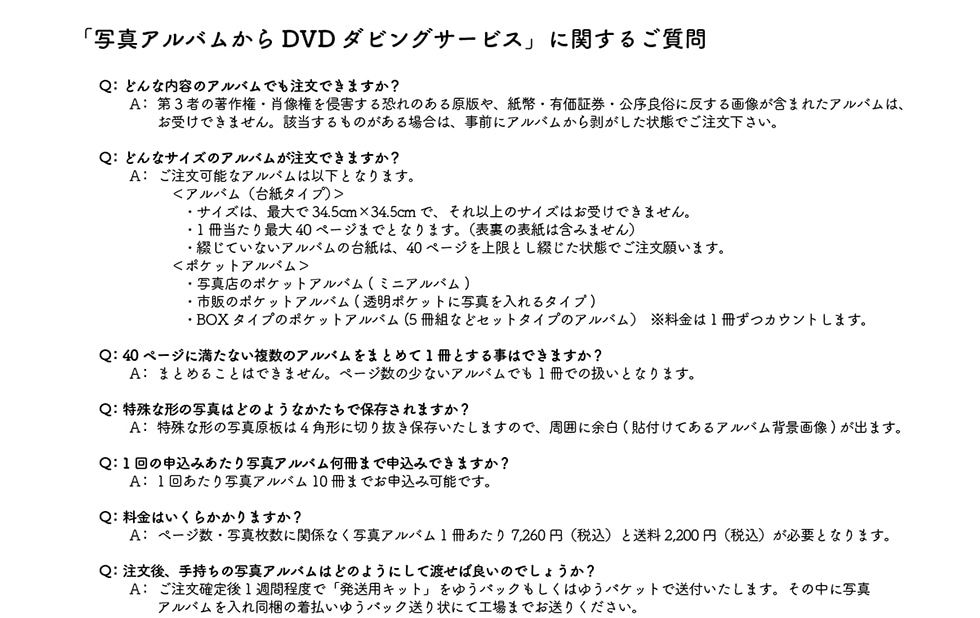�u�ʐ^�A���o������DVD�_�r���O�T�[�r�X�v�Ɋւ��邲����Q:�ǂ�ȓ��e�̃A���o���ł������ł��܂���?A:��3�҂̒��쌠�E�ё�����N�Q���鋰��̂��錴�ł�A�����L���،������Ǒ��ɔ�����摜���܂܂ꂽ�A���o���́A���󂯂ł��܂���B�Y��������̂�����ꍇ�́A���O�ɃA���o�����甍��������Ԃł������������BQ:�ǂ�ȃT�C�Y�̃A���o���������ł��܂���?A:�������\�ȃA���o���͈ȉ��ƂȂ�܂��B<�A���o��(�䎆�^�C�v)>�E�T�C�Y�́A�ő��34.5cm�~34.5cm�ŁA����ȏ�̃T�C�Y�͂��󂯂ł��܂���B�E1��������ő�40�y�[�W�܂łƂȂ�܂��B(�\���̕\���͊܂݂܂���)�E�Ԃ��Ă��Ȃ��A���o���̑䎆�́A40�y�[�W������Ƃ��Ԃ�����Ԃł������肢�܂��B<�|�P�b�g�A���o��>�ʐ^�X�̃|�P�b�g�A���o��(�~�j�A���o��)�E�s�̂̃|�P�b�g�A���o��(�����|�P�b�g�Ɏʐ^������^�C�v)�EBOX�^�C�v�̃|�P�b�g�A���o��(5���g�ȂǃZ�b�g�^�C�v�̃A���o��)��������1�����J�E���g���܂��BQ:40�y�[�W�ɖ����Ȃ������̃A���o�����܂Ƃ߂�1���Ƃ��鎖�͂ł��܂���?A:�܂Ƃ߂邱�Ƃ͂ł��܂���B�y�[�W���̏��Ȃ��A���o���ł�1���ł̈����ƂȂ�܂��BQ:����Ȍ`�̎ʐ^�͂ǂ̂悤�Ȃ������ŕۑ�����܂���?A:���ʐ^4�p�`�ɐ؂蔲���ۂ��܂��̂ŁA���͂ɗ]��(�\�t���Ă���A���o���w�i�摜)���o�܂��BQ:1��̐\���݂�����ʐ^�A���o�������܂Ő\���݂ł��܂���?A:1�񂠂���ʐ^�A���o��10���܂ł��\���݉\�ł��BQ:�����͂����炩����܂���?A:�y�[�W���ʐ^�����Ɋ֌W�Ȃ��ʐ^�A���o��1��������7,260�~(�ō�)����2,200�~(�ō�)���K�v�ƂȂ�܂��BQ:������A�莝���̎ʐ^�A���o���͂ǂ̂悤�ɂ��ēn���Ηǂ��̂ł��傤��?A:�������m���1�T�Ԓ��x�Łu�����p�L�b�g�v���䂤�p�b�N�������͂䂤�p�P�b�g�ő��t�������܂��B���̒��Ɏʐ^�A���o������ꓯ���̒������䂤�p�b�N�����ɂčH��܂ł����肭�������B
