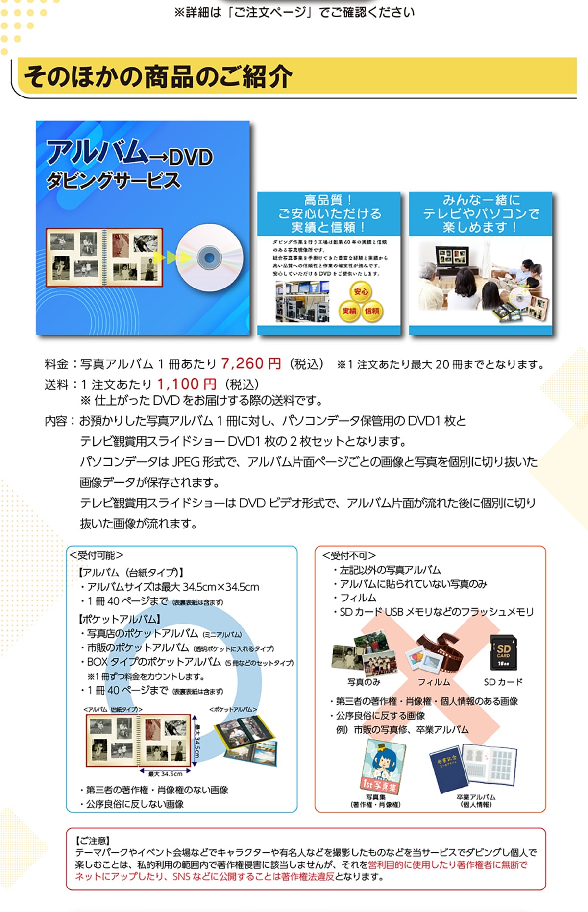 ���̂ق��̏��i�̂��Љ�A���o����DVD�_�r���O�T�[�r�X���i��!�����S������������тƐM��!�݂�Ȉꏏ�Ƀe���r��p�\�R���Ŋy���߂܂�!����:�ʐ^�A���o��1��������7,260�~(�ō�)��1����������ő�20���܂łƂȂ�܂��B����:1����������1,100�~(�ō�)���d�オ����DVD�����͂�����ۂ̑����ł��B���e:���a���肵���ʐ^�A���o��1���ɑ΂��A�p�\�R���f�[�^�ۊǗp��DVD1���ƃe���r�Ϗܗp�X���C�h�V���[DVD1����2���Z�b�g�ƂȂ�܂��B�p�\�R���f�[�^��JPEG�`���ŁA�A���o���Жʃy�[�W���Ƃ̉摜�Ǝʐ^���ʂɐ؂蔲�����摜�f�[�^���ۑ�����܂��B�e���r�Ϗܗp�X���C�h�V���[��DVD�r�f�I�`���ŁA�A���o���Жʂ����ꂽ��Ɍʂɐ؂蔲�����摜������܂��B<��t�\>�y�A���o��(�䎆�^�C�v)�z�E�A���o���T�C�Y�͍ő�34.5cm�~34.5cm�E1��40�y�[�W�܂�(�\���\���͊܂܂�)�y�|�P�b�g�A���o���z�E�ʐ^�X�̃|�P�b�g�A���o��(�~�j�A���o��)�E�s�̂̃|�P�b�g�A���o��(�����|�P�b�g�ɓ����^�C�v)�EBOX�^�C�v�̃|�P�b�g�A���o��(5���Ȃǂ̃Z�b�g�^�C�v)��1�����������J�E���g���܂��B�E1��40�y�[�W�܂�(�\���\���͊܂܂�)�E��O�҂̒��쌠�E�ё����̂Ȃ��摜�E�����Ǒ��ɔ����Ȃ��摜<��t�s��>�E���L�ȊO�̎ʐ^�A���o���E�A���o���ɓ\���Ă��Ȃ��ʐ^�̂݁E�t�B�����ESD�J�[�hUSB�������Ȃǂ̃t���b�V���������E��O�҂̒��쌠�E�ё����E�l���̂���摜�E�����Ǒ��ɔ�����摜��)�s�̂̎ʐ^�C�A���ƃA���o���y�����Ӂz�e�[�}�p�[�N��C�x���g���ȂǂŃL�����N�^�[��L���l�Ȃǂ��B�e�������̂Ȃǂ𓖃T�[�r�X�Ń_�r���O���l�Ŋy���ނ��Ƃ́A���I���p�͈͓̔��Œ��쌠�N�Q�ɊY�����܂��񂪁A������c���ړI�Ɏg�p�����蒘�쌠�҂ɖ��f�Ńl�b�g�ɃA�b�v������ASNS�ȂǂɌ��J���邱�Ƃ͒��쌠�@�ᔽ�ƂȂ�܂��B