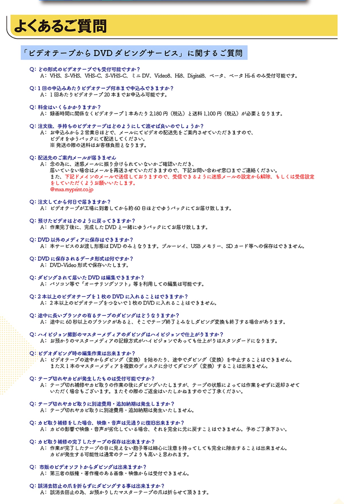 �悭���邲����u�r�f�I�e�[�v����DVD�_�r���O�T�[�r�X�v�Ɋւ��邲���� Q:�ǂ̌`���̃r�f�I�e�[�v�ł���t�\�ł���? A:VHS�AS-VHS�AVHS-C�AS-VHS-C�A�~�jDV�AVideo8�AHi8�ADigital8�A�x�[�^�A�x�[�^Hi-fi�̂ݎ�t�\�ł��BQ:1��̐\���݂�����r�f�I�e�[�v���{�܂Ő\���݂ł��܂���? A:1�񂠂���r�f�I�e�[�v20�{�܂ł��\���݉\�ł��BQ:�����͂����炩����܂���? A:�^�掞�ԂɊ֌W�Ȃ��r�f�I�e�[�v1�{������2,180�~(�ō�)����1,100�~(�ō�)���K�v�ƂȂ�܂��BQ:������A�莝���̃r�f�I�e�[�v�͂ǂ̂悤�ɂ��ēn���Ηǂ��̂ł��傤��?A:���\���݂���2�c�Ɠ��قǂŁA���[���ɂăr�f�I�̔z��������ē������Ă��������܂��̂ŁA�r�f�I���䂤�p�b�N�ɂĔz�����Ă��������B�������̍ۂ̑����͂��q�l���S�ƂȂ�܂��BQ:�z����̂��ē����[�����͂��܂���A:�O�ׂ̈ɁA���f���[���ɐU�蕪�����Ă��Ȃ������m�F���������A�͂��Ă��Ȃ��ꍇ�̓��[�����đ������Ă��������܂��̂ŁA���L���₢���킹�����܂ł��A�����������B�܂��A���L�h���C���̃��[���ő��M���Ă���܂��̂ŁA��M�ł���悤�ɖ��f���[���̐ݒ肩������A�������͎�M�ݒ�����Ă��������悤���肢�������܂��B@mxa.myprint.co.jp Q:�������Ă��牽���œ͂��܂���?A:�r�f�I�e�[�v���H��ɓ������Ă����60���قǂł䂤�p�b�N�ɂĂ��͂��v���܂��B Q:�a�����r�f�I�͂ǂ̂悤�ɖ߂��Ă��܂���?A:��Ɗ�����ɁA��������DVD�ƈꏏ�ɂ䂤�p�b�N�ɂĂ��͂��v���܂��B�@Q:DVD�ȊO�̃��f�B�A�ɕۑ��͂ł��܂���?A:�{�T�[�r�X�̂��n���`�Ԃ�DVD�݂̂ƂȂ�܂��B�u���[���C�AUSB�������[�ASD�J�[�h���ւ̕ۑ��͂ł��܂���BQ:DVD�ɕۑ������f�[�^�`���͉��ł���? A:DVD-Video�`���ŕۑ��������܂��B Q:�_�r���O����ē͂���DVD�͕ҏW�ł��܂���? A:�p�\�R�����Łu�I�[�T�����O�\�t�g�v���𗘗p���Ă̕ҏW�͉\�ł��B Q:2�{�ȏ�̃r�f�I�e�[�v��1����DVD�ɓ���邱�Ƃ͂ł��܂���?A:2�{�ȏ�̃r�f�I�e�[�v���Ȃ���1����DVD�ɓ���邱�Ƃ͂ł��܂���B Q:�r���ɒ����u�����N�̗L��e�[�v�̃_�r���O�͂ǂ��Ȃ�܂���? A:�r����60�b�ȏ�̃u�����N������ƁA�����Ńe�[�v�I���Ƃ݂Ȃ��_�r���O�ϊ����I������ꍇ������܂��B Q:�n�C�r�W�����B�e�̃}�X�^�[���f�B�A�̃_�r���O�̓n�C�r�W�����Ŏd�オ��܂���? A:���a����̃}�X�^�[���f�B�A�̋L�^�������n�C�r�W�����ł����Ă��d�オ��̓X�^���_�[�h�ɂȂ�܂��B Q:�r�f�I�_�r���O���̕ҏW��Ƃ͏o���܂���? A:�r�f�I�e�[�v�̓r������_�r���O(�ϊ�)���n�߂���A�r���Ń_�r���O(�ϊ�)�𒆎~���邱�Ƃ͂ł��܂���B�܂���1�{�̃}�X�^�[���f�B�A�𕡐��̃f�B�X�N�ɕ����ă_�r���O(�ϊ�)���邱�Ƃ͏o���܂���B Q:�e�[�v�؂��J�r�������������͎̂�t�\�ł���? A:�e�[�v�؂��C��J�r���̍�Ƃ̌�Ƀ_�r���O�������܂����A�e�[�v�̏�Ԃɂ���Ă͍�Ƃ������ɕԋp�����Ă��������ꍇ���������܂��B�܂����̍ۂ̂��ԋ��͂��������˂܂��̂ł��������������B Q:�e�[�v�؂��J�r���ɕʓr��p�ǉ��[���͔������܂���? A:�e�[�v�؂��J�r���ɕʓr��p�ǉ��[���͔����������܂���B Q:�J�r����C�������ꍇ�A�f���E�����͌��ʂ�ɕ����o���܂���? A:�J�r�̉e���ŉf���E�������򉻂��Ă���ꍇ�A��������S�Ɍ��ɖ߂����Ƃ͂ł��܂���B�\�߂������������B Q:�J�r����C�̊��������e�[�v�̕ۑ��͏o���܂���? A:��Ƃ����������e�[�v�̖ڂɌ����Ȃ��E�q���͍אS�ɒ��ӂ������Ă��Ă����S�ɏ������邱�Ƃ͏o���܂���B�J�r����������\���͒ʏ�̃e�[�v���������Ǝv���܂��B Q:�s�̂̃r�f�I�\�t�g����_�r���O�͏o���܂���? A:��O�҂̔Ō��E���쌠�̂���摜�E�f������͎�t�ł��܂���B Q:������h�~�̒܂�܂炸�Ƀ_�r���O���鎖�͏o���܂���? A:������h�~�ׁ̈A���a���肵���}�X�^�[�e�[�v�̒܂͐܂点�Ē����܂��B