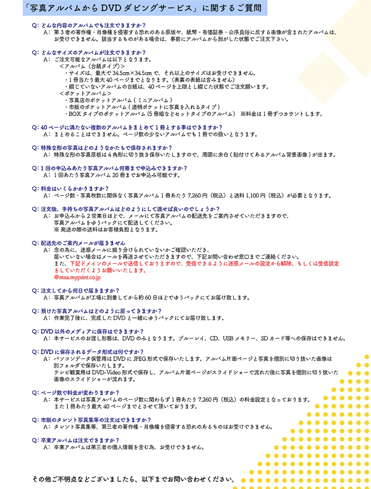 �u�ʐ^�A���o������DVD�_�r���O�T�[�r�X�v�Ɋւ��邲���� Q:�ǂ�ȓ��e�̃A���o���ł������ł��܂���? A:��3�҂̒��쌠�E�ё�����N�Q���鋰��̂��錴�ł�A�����L���،������Ǒ��ɔ�����摜���܂܂ꂽ�A���o���́A���󂯂ł��܂���B�Y��������̂�����ꍇ�́A���O�ɃA���o�����甍��������Ԃł������������B Q:�ǂ�ȃT�C�Y�̃A���o���������ł��܂���? A:�������\�ȃA���o���͈ȉ��ƂȂ�܂��B<�A���o��(�䎆�^�C�v)>�E�T�C�Y�́A�ő��34.5cm�~34.5cm�ŁA����ȏ�̃T�C�Y�͂��󂯂ł��܂���B�E1��������ő�40�y�[�W�܂łƂȂ�܂��B(�\���̕\���͊܂݂܂���)�E�Ԃ��Ă��Ȃ��A���o���̑䎆�́A40�y�[�W������Ƃ��Ԃ�����Ԃł������肢�܂��B<�|�P�b�g�A���o��>�ʐ^�X�̃|�P�b�g�A���o��(�~�j�A���o��)�E�s�̂̃|�P�b�g�A���o��(�����|�P�b�g�Ɏʐ^������^�C�v)�EBOX�^�C�v�̃|�P�b�g�A���o��(5���g�ȂǃZ�b�g�^�C�v�̃A���o��)��������1�����J�E���g���܂��BQ:40�y�[�W�ɖ����Ȃ������̃A���o�����܂Ƃ߂�1���Ƃ��鎖�͂ł��܂���? A:�܂Ƃ߂邱�Ƃ͂ł��܂���B�y�[�W���̏��Ȃ��A���o���ł�1���ł̈����ƂȂ�܂��B Q:����Ȍ`�̎ʐ^�͂ǂ̂悤�Ȃ������ŕۑ�����܂���? A:����Ȍ`�̎ʐ^��4�p�`�ɐ؂蔲���ۑ��������܂��̂ŁA���͂ɗ]��(�\�t���Ă���A���o���w�i�摜)���o�܂��B Q:1��̐\���݂�����ʐ^�A���o�������܂Ő\���݂ł��܂���? A:1�񂠂���ʐ^�A���o��20���܂ł��\���݉\�ł��B Q:�����͂����炩����܂���? A:�y�[�W���E�ʐ^�����Ɋ֌W�Ȃ��ʐ^�A���o��1��������7,260�~(�ō�)����1,100�~(�ō�)���K�v�ƂȂ�܂��B Q:������A�莝���̎ʐ^�A���o���͂ǂ̂悤�ɂ��ēn���Ηǂ��̂ł��傤��? A:���\���݂���2�c�Ɠ��قǂŁA���[���ɂĎʐ^�A���o���̔z��������ē������Ă��������܂��̂ŁA�ʐ^�A���o�����䂤�p�b�N�ɂĔz�����Ă��������B�������̍ۂ̑����͂��q�l���S�ƂȂ�܂��B Q:�������Ă��牽���œ͂��܂���? A:�ʐ^�A���o�����H��ɓ������Ă����60���قǂł䂤�p�b�N�ɂĂ��͂��v���܂��B Q:�a�����ʐ^�A���o���͂ǂ̂悤�ɖ߂��Ă��܂���? A:��Ɗ�����ɁA��������DVD�ƈꏏ�ɂ䂤�p�b�N�ɂĂ��͂��v���܂��B Q:DVD�ȊO�̃��f�B�A�ɕۑ��͂ł��܂���?A:�{�T�[�r�X�̂��n���`�Ԃ́ADVD�݂̂ƂȂ�܂��B�u���[���C�ACD�AUSB�������[�ASD�J�[�h���ւ̕ۑ��͂ł��܂���BQ:DVD�ɕۑ������f�[�^�`���͉��ł���?A:�p�\�R���f�[�^�ۊǗp��DVD��JPEG�`���ŕۑ��������܂��B�A���o���Жʃy�[�W�Ǝʐ^���ʂɐ؂蔲�����摜�͕ʃt�H���_�ŕۑ��������܂��B�e���r�Ϗܗp��DVD-Video�`���ŕۑ����A�A���o���Жʃy�[�W���X���C�h�V���[�ŗ��ꂽ��Ɏʐ^���ʂɐ؂蔲�����摜�̃X���C�h�V���[������܂��BQ:�y�[�W���ŗ������ς��܂���? A:�{�T�[�r�X�͎ʐ^�A���o���̃y�[�W���Ɋւ�炸1��������7,260�~(�ō�)�̗����ݒ�ƂȂ��Ă���܂��B�܂�1��������ő�40�y�[�W�܂łƂ����Ē����Ă���܂��B Q:�s�̂̃^�����g�ʐ^�W���̒����͂ł��܂���? A:�^�����g�ʐ^�W���A��O�҂̒��쌠�E�ё�����N�Q���鋰��̂�����̂͂��󂯂ł��܂���B Q:���ƃA���o���͒����ł��܂���? A:���ƃA���o���͑�O�҂̌l�����܂ވׁA���󂯂ł��܂���B