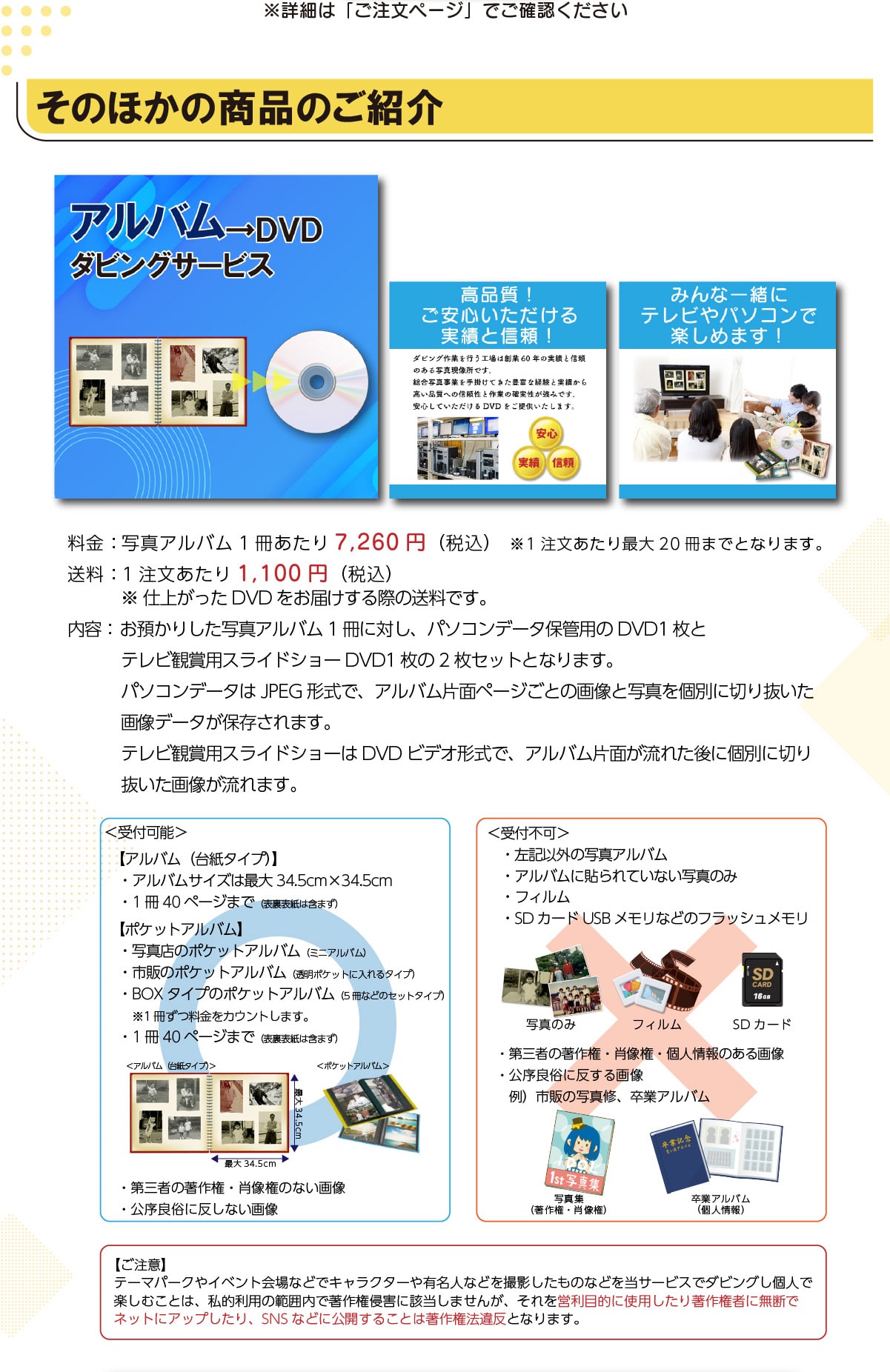 ���ڍׂ́u�������y�[�W�v�ł��m�F���������@���̂ق��̏��i�̂��Љ�A���o����DVD�_�r���O�T�[�r�X���i��!�����S������������тƐM��!�݂�Ȉꏏ�Ƀe���r��p�\�R���Ŋy���߂܂�!����:�ʐ^�A���o��1��������7,260�~(�ō�)��1����������ő�20���܂łƂȂ�܂��B����:1����������1,100�~(�ō�)���d�オ����DVD�����͂�����ۂ̑����ł��B���e:���a���肵���ʐ^�A���o��1���ɑ΂��A�p�\�R���f�[�^�ۊǗp��DVD1���ƃe���r�Ϗܗp�X���C�h�V���[DVD1����2���Z�b�g�ƂȂ�܂��B�p�\�R���f�[�^��JPEG�`���ŁA�A���o���Жʃy�[�W���Ƃ̉摜�Ǝʐ^���ʂɐ؂蔲�����摜�f�[�^���ۑ�����܂��B�e���r�Ϗܗp�X���C�h�V���[��DVD�r�f�I�`���ŁA�A���o���Жʂ����ꂽ��Ɍʂɐ؂蔲�����摜������܂��B<��t�\>�y�A���o��(�䎆�^�C�v)�z�E�A���o���T�C�Y�͍ő�34.5cm�~34.5cm�E1��40�y�[�W�܂�(�\���\���͊܂܂�)�y�|�P�b�g�A���o���z�E�ʐ^�X�̃|�P�b�g�A���o��(�~�j�A���o��)�E�s�̂̃|�P�b�g�A���o��(�����|�P�b�g�ɓ����^�C�v)�EBOX�^�C�v�̃|�P�b�g�A���o��(5���Ȃǂ̃Z�b�g�^�C�v)��1�����������J�E���g���܂��B�E1��40�y�[�W�܂�(�\���\���͊܂܂�)�E��O�҂̒��쌠�E�ё����̂Ȃ��摜�E�����Ǒ��ɔ����Ȃ��摜<��t�s��>�E���L�ȊO�̎ʐ^�A���o���E�A���o���ɓ\���Ă��Ȃ��ʐ^�̂݁E�t�B�����ESD�J�[�hUSB�������Ȃǂ̃t���b�V���������E��O�҂̒��쌠�E�ё����E�l���̂���摜�E�����Ǒ��ɔ�����摜��)�s�̂̎ʐ^�C�A���ƃA���o���y�����Ӂz�e�[�}�p�[�N��C�x���g���ȂǂŃL�����N�^�[��L���l�Ȃǂ��B�e�������̂Ȃǂ𓖃T�[�r�X�Ń_�r���O���l�Ŋy���ނ��Ƃ́A���I���p�͈͓̔��Œ��쌠�N�Q�ɊY�����܂��񂪁A������c���ړI�Ɏg�p�����蒘�쌠�҂ɖ��f�Ńl�b�g�ɃA�b�v������ASNS�ȂǂɌ��J���邱�Ƃ͒��쌠�@�ᔽ�ƂȂ�܂��B
