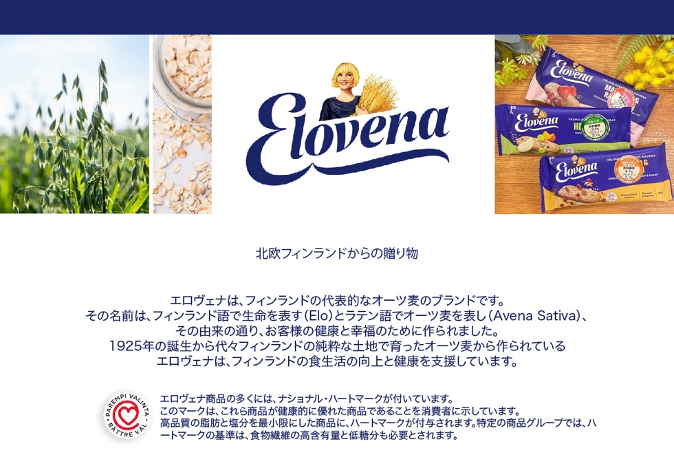 北欧フィンランドからの贈り物 / エロヴェナは、フィンランドの代表的なオーツ麦のブランドです。その名前は、フィンランド語で生命を表す(Elo)とラテン語でオーツ麦を表し(Avena Sativa)、その由来の通り、お客様の健康と幸福のために作られました。1925年の誕生から代々フィンランドの純粋な土地で育ったオーツ麦から作られているエロヴェナは、フィンランドの食生活の向上と健康を支援しています。