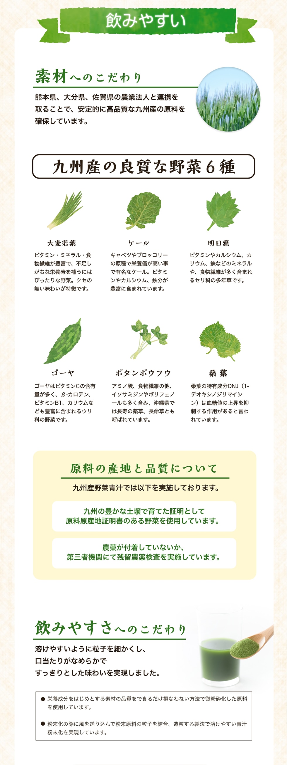 飲みやすい　素材へのこだわり　熊本県、大分県、佐賀県の農業法人と連携を取ることで、安定的に高品質な九州産の原料を確保しています。　九州産の良質な野菜6種　原料の産地と品質について　飲みやすさへのこだわり　溶けやすいように粒子を細かくし、口当たりがなめらかですっきりとした味わいを実現しました。
