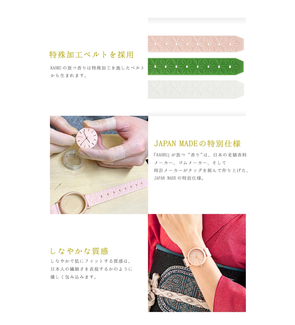 特殊加工ベルトを採用KAORUの放つ香りは特殊加工を施したベルトから生まれます。JAPANMADEの特別仕様『KAORU』が放つ“香り”は、日本の老舗香料メーカーゴムメーカー、そして時計メーカーがタッグを組んで作り上げた、JAPANMADEの特別仕様。しなやかな質感しなやかで肌にフィットする質感は、日本人の繊細さを表現するかのように優しく包み込みます。