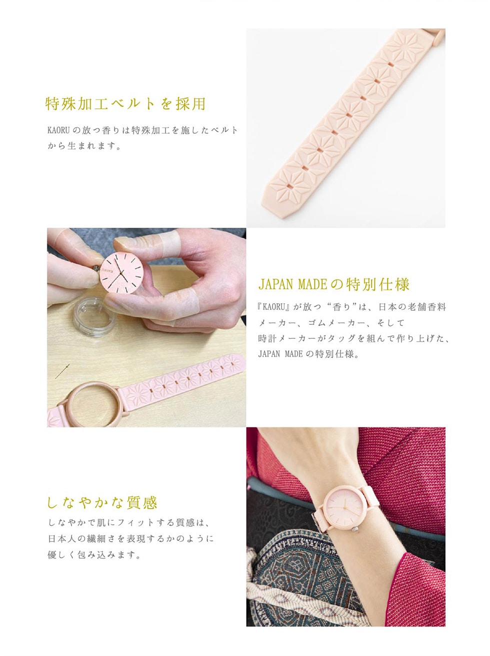 特殊加工ベルトを採用　KAORUの放つ香りは特殊加工を施したベルトから生まれます。JAPAN MADEの特別仕様　『KAORU』が放つ“香り”は、日本の老舗香料メーカー、ゴムメーカー、そして時計メーカーがタッグを組んで作り上げた、JAPAN MADE の特別仕様。　しなやかな質感　しなやかで肌にフィットする質感は、日本人の繊細さを表現するかのように優しく包み込みます。