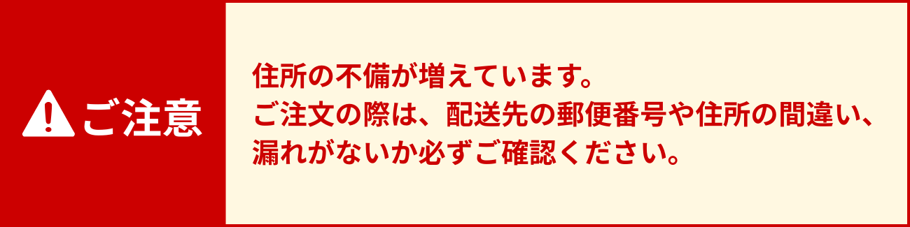 ご注意 住所の不備が増えています。ご注文の際は、配送先の郵便番号や住所の間違い、漏れがないか必ずご確認ください。