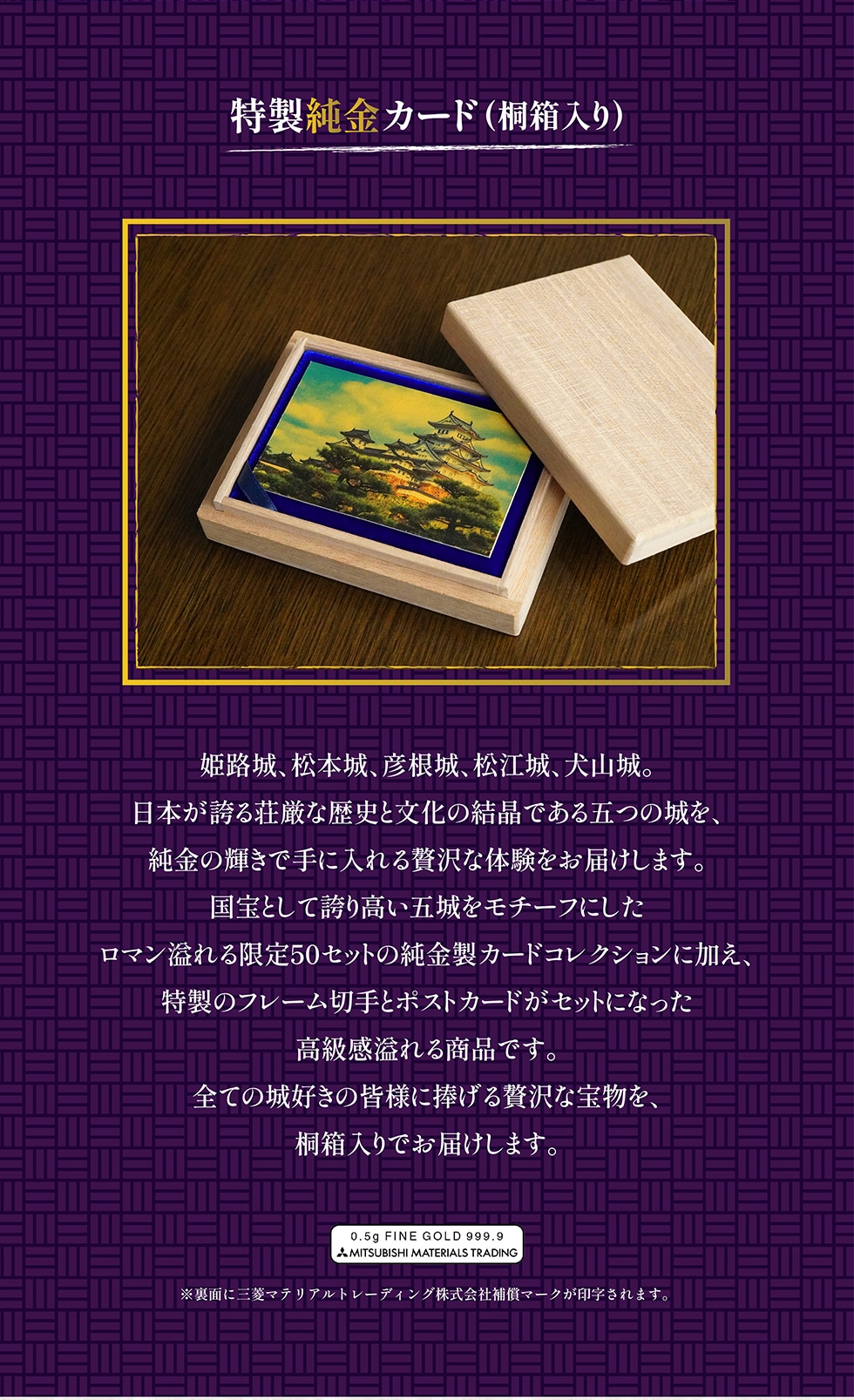 特製純金カード(桐箱入り) 姫路城、松本城、彦根城、松江城、犬山城。 日本が誇る荘厳な歴史と文化の結晶である五つの城を、 純金の輝きで手に入れる贅沢な体験をお届けします。 国宝として誇り高い五城をモチーフにしたロマン溢れる限定50セットの純金製カードコレクションに加え、 特製のフレーム切手とポストカードがセットになった高級感溢れる商品です。全ての城好きの皆様に捧げる贅沢な宝物を、桐箱入りでお届けします。※裏面に三菱マテリアルトレーディング株式会社補償マークが印字されます。