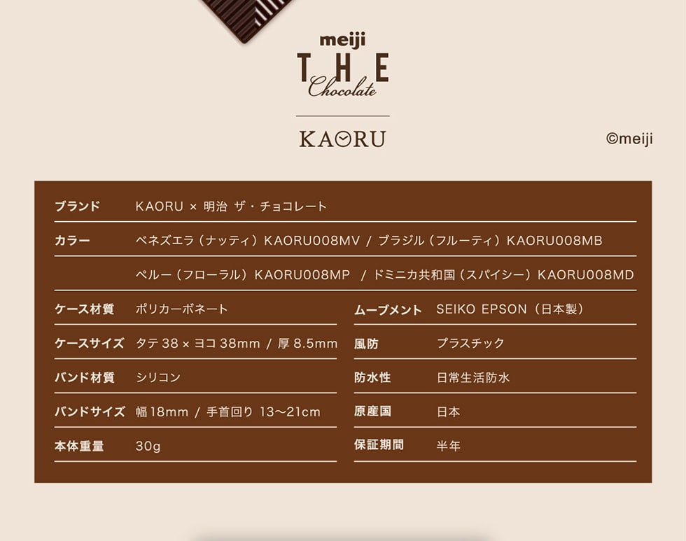 meiji THE Chocolate　KAORU　©meiji　ブランド　KAORU×明治 ザ・チョコレート　カラー　ベネズエラ（ナッティ）KAORU008MV/ブラジル（フルーティ）KAORU008MB ペルー（フローラル）KAORU008MP/ドミニカ共和国（スパイシー）KAORU008MD　ケース材質　ポリカーポネート　ムーブメント　SEIKO EPSON（日本製）　ケースサイズ　タテ38×ヨコ38mm/厚8.5mm 風防　プラスチック　バンド材質　シリコン　防水性　日常生活防水　バンドサイズ　幅18�o/手首回り　13~21cm 原産国　日本　本体重量　30g　保証期間　半年