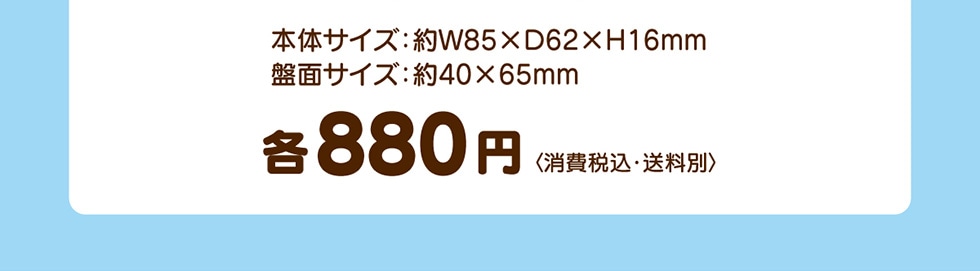 本体サイズ:W85XD62XH16mm 盤面サイズ:約40×65mm 各880円 <消費税込·送料別>