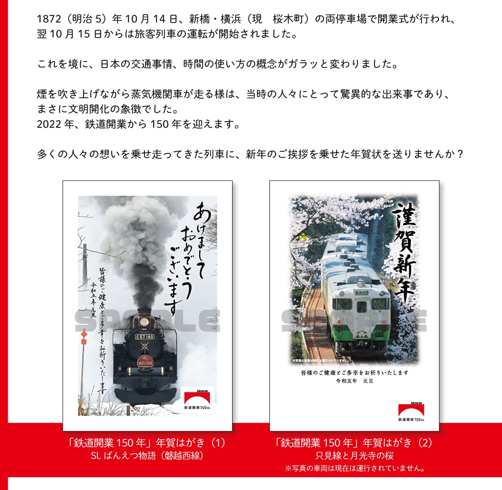 1872(明治5)年10月14日、新橋・横浜(現桜木町)の両停車場で開業式が行われ、翌10月15日からは旅客列車の運転が開始されました。これを境に、日本の交通事情、時間の使い方の概念がガラッと変わりました。煙を吹き上げながら蒸気機関車が走る様は、当時の人々にとって驚異的な出来事であり、まさに文明開化の象徴でした。2022年、鉄道開業から150年を迎えます。多くの人々の想いを乗せ走ってきた列車に、新年のご挨拶を乗せた年賀状を送りませんか?