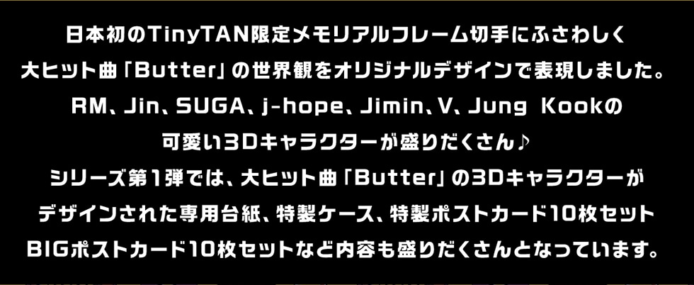 日本初のTinyTAN限定メモリアルフレーム切手にふさわしく大ヒット曲「Butter」の世界観をオリジナルデザインで表現しました。RM、Jin、SUGA、j-hope、Jimin、V、Jung Kookの可愛い3Dキャラクターが盛りだくさん♪シリーズ第1弾では、大ヒット曲「Butter」の3Dキャラクターがデザインされた専用台紙、特製ケース、特製ポストカード10枚セットBIGポストカード10枚セットなど内容も盛りだくさんとなっています。
