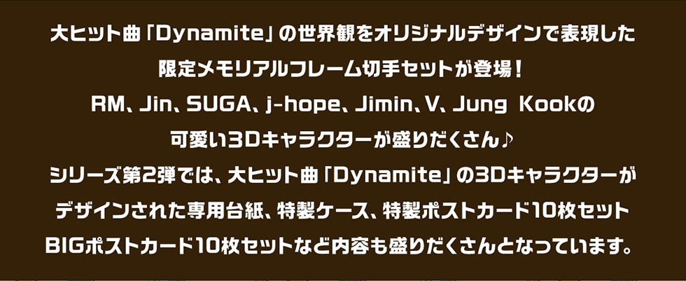 日本初のTinyTAN限定メモリアルフレーム切手にふさわしく大ヒット曲「Dynamite」の世界観をオリジナルデザインで表現しました。RM、Jin、SUGA、j-hope、Jimin、V、JungKookの可愛い3Dキャラクターが盛りだくさん♪シリーズ第2弾では、大ヒット曲「Dynamite」の3Dキャラクターがデザインされた専用台紙、特製ケース、特製ポストカード10枚セットBIGポストカード10枚セットなど内容も盛りだくさんとなっています。