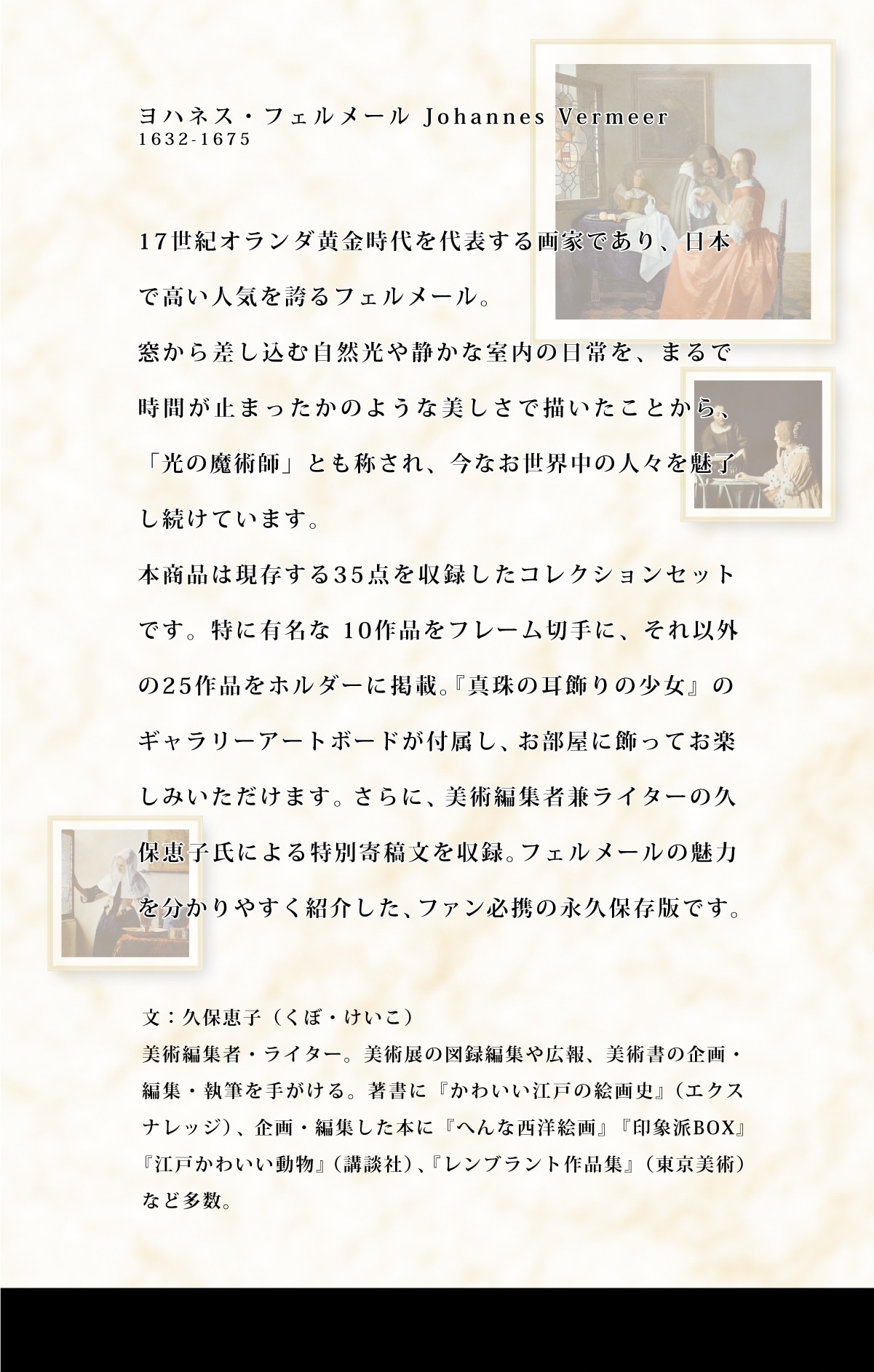 ���n�l�X�E�t�F�����[�� Johannes Vermeer
1632-1675 17���I�I�����_����������\�����Ƃł���A���{ �ō����l�C���ւ�t�F�����[���B�����獷�����ގ��R����Â��Ȏ����̓�����A�܂�� ���Ԃ��~�܂������̂悤�Ȕ������ŕ`�������Ƃ���A �u���̖��p�t�v�Ƃ��̂���A ���Ȃ����E���̐l�X�𖣗� �������Ă��܂��B�{���i�͌�������35�_�����^�����R���N�V�����Z�b�g �ł��B���ɗL���� 10��i���t���[���؎�ɁA����ȊO ��25��i���z���_�[�Ɍf�ځB �w�^��̎�����̏����x �� �M�������[�A�[�g�{�[�h���t�����A �������ɏ����Ă��y ���݂��������܂��B ����ɁA���p�ҏW�Ҍ����C�^�[�̋v �یb�q���ɂ����ʊ�e�������^�B �t�F�����[���̖��� �𕪂���₷���Љ���A �t�@���K�g�̉i�v�ۑ��łł��B��:�v�یb�q (���ځE������)���p�ҏW�ҁE���C�^�[�B ���p�W�̐}�^�ҏW��L��A ���p���̊��E �ҏW�E���M���肪����B�����Ɂw���킢���]�˂̊G��j�x(�G�N�X �i���b�W)�A���E�ҏW�����{�Ɂw�ւ�Ȑ��m�G��x�w��۔hBOX�x �w�]�˂��킢�������x (�u�k��)�A�w�����u�����g��i�W�x(�������p) �ȂǑ����B