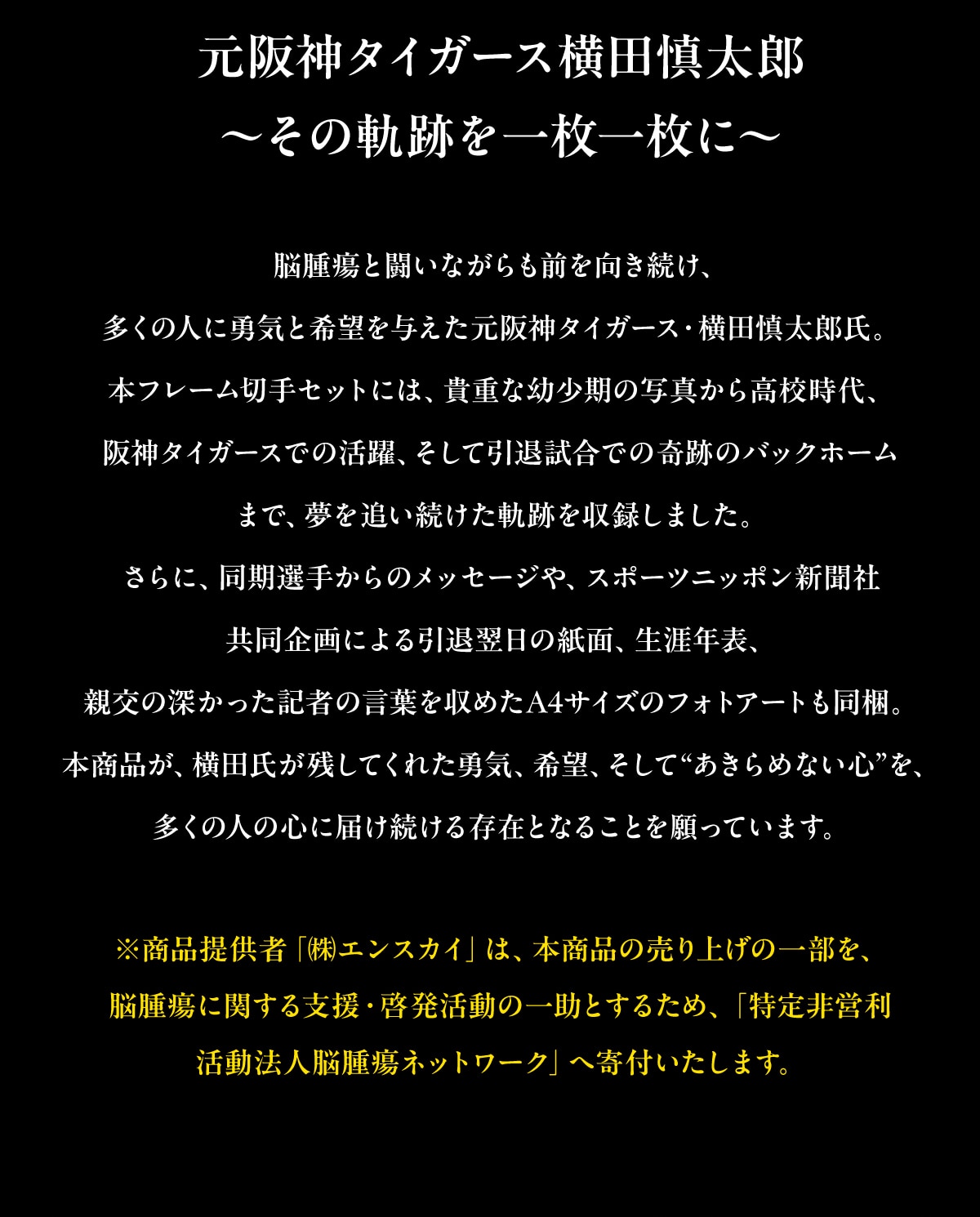 ����_�^�C�K�[�X���c�T���Y ~���̋O�Ղ��ꖇ�ꖇ��~ �]��ᇂƓ����Ȃ�����O�����������A�����̐l�ɗE�C�Ɗ�]��^��������_�^�C�K�[�X�E���c�T���Y���B �{�t���[���؎�Z�b�g�ɂ́A�M�d�ȗc�����̎ʐ^���獂�Z����A ��_�^�C�K�[�X�ł̊���A �����Ĉ��ގ����ł̊�Ղ̃o�b�N�z�[�� �܂ŁA����ǂ��������O�Ղ����^���܂����B����ɁA�����I�肩��̃��b�Z�[�W��A �X�|�[�c�j�b�|���V���� �������ɂ����ޗ����̎��ʁA���U�N�\�A�e���̐[�������L�҂̌��t�����߂�A4�T�C�Y�̃t�H�g�A�[�g�������B �{���i���A ���c�����c���Ă��ꂽ�E�C�A ��]�A �����āg������߂Ȃ��S�h���A �����̐l�̐S�ɓ͂������鑶�݂ƂȂ邱�Ƃ�����Ă��܂��B�����i�񋟎ҁu(��)�G���X�J�C�v�́A�{���i�̔���グ�̈ꕔ���A �]��ᇂɊւ���x���E�[�������̈ꏕ�Ƃ��邽�߁A �u�����c�� �����@�l�]��ᇃl�b�g���[�N�v�֊�t�������܂��B