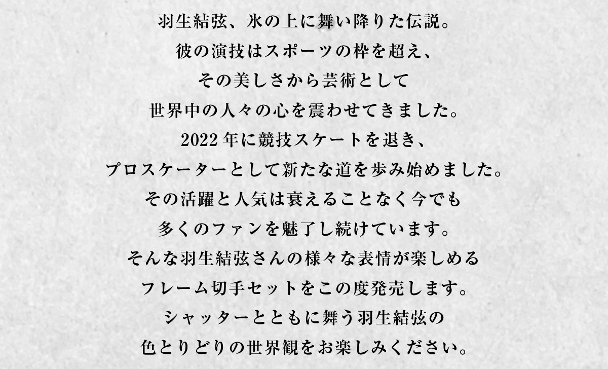羽生結弦、氷の上に舞い降りた伝説。彼の演技はスポーツの枠を超え、その美しさから芸術として世界中の人々の心を震わせてきました。2022年に競技スケートを退き、プロスケーターとして新たな道を歩み始めました。その活躍と人気は衰えることなく今でも多くのファンを魅了し続けています。そんな羽生結弦さんの様々な表情が楽しめるフレーム切手セットをこの度発売します。シャッターとともに舞う羽生結弦の色とりどりの世界観をお楽しみください。